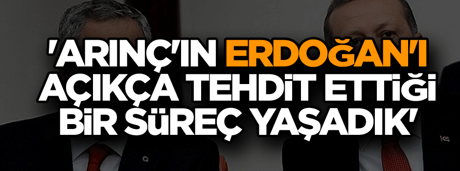 'Arınç'ın Erdoğan'ı açıkça tehdit ettiği bir süreç yaşadık'