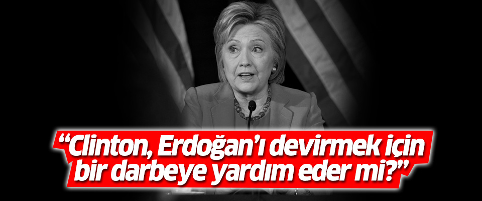 'Clinton, Erdoğan’ı devirmek için bir darbeye yardım eder mi?'