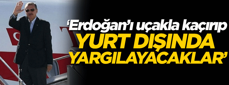'Erdoğan'ı uçakla kaçırıp yurtdışında yargılayacaklar'