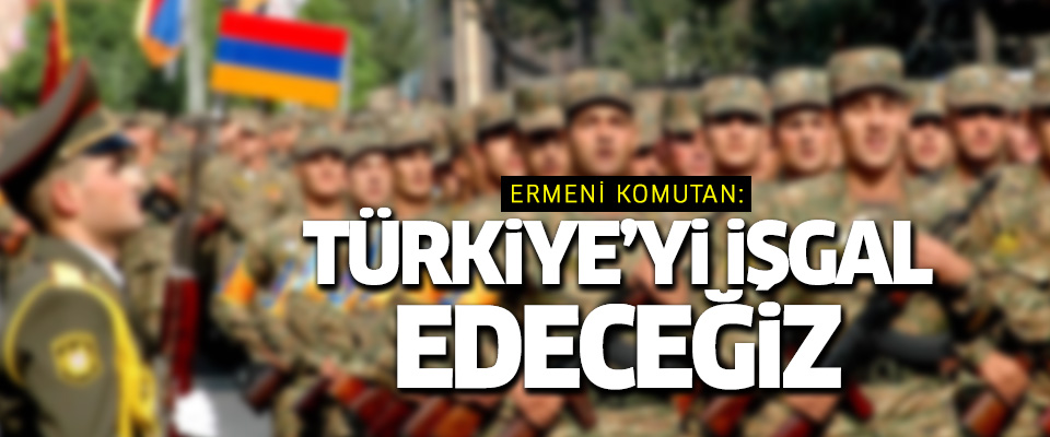 Ermeni komutan: ''Türkiye'yi işgal edeceğiz!..''
