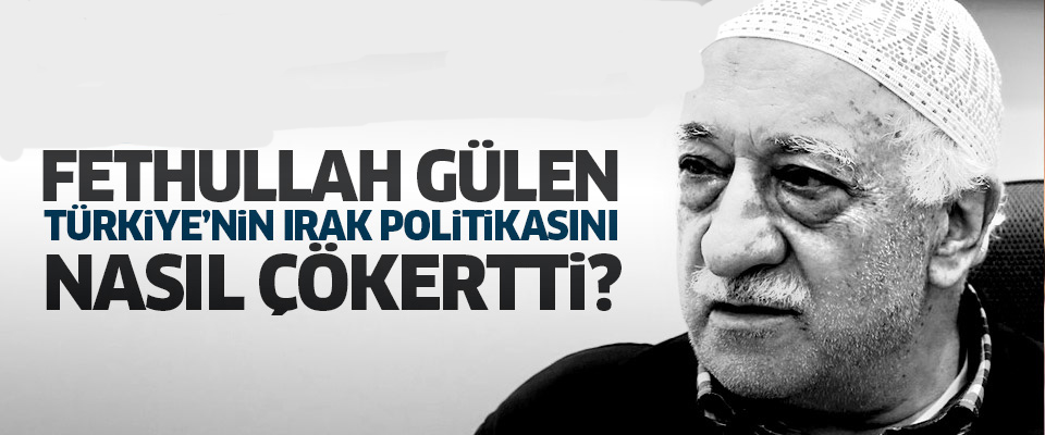 Gülen Türkiye'nin Irak politikasını nasıl çökertti?