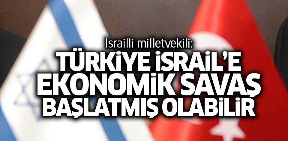 İsrailli milletvekili: Türkiye İsrail'e ekonomik savaş başlatmış olabilir