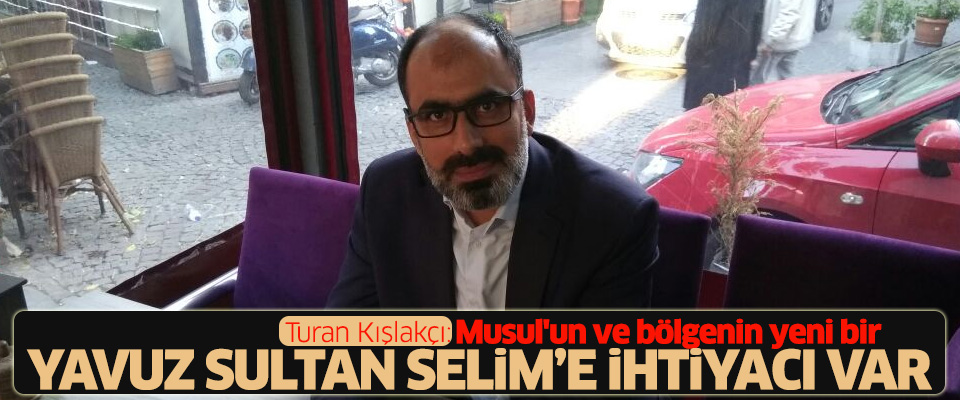 Turan Kışlakçı: Musul'un ve bölgenin yeni bir Yavuz Sultan Selim'e ihtiyacı var