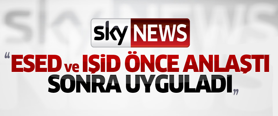 Sky News: Esed ve IŞİD önce anlaştı sonra uyguladı..