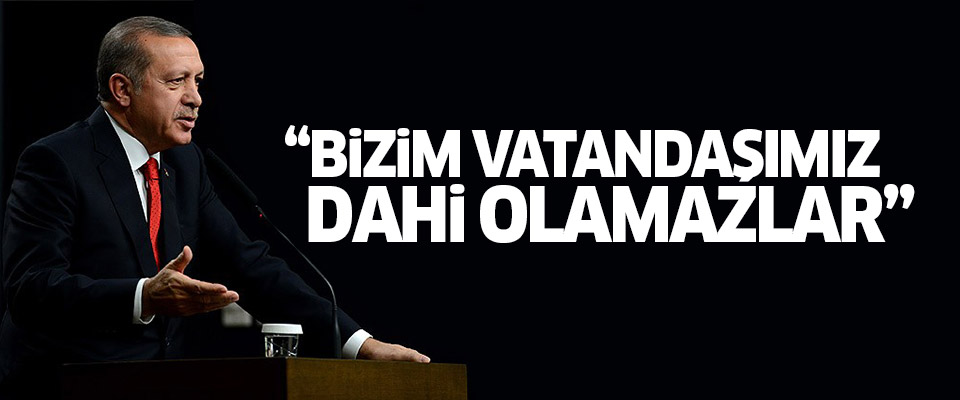 Erdoğan: Bunlar bizim vatandaşımız dahi olamaz